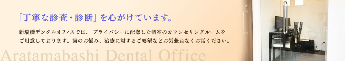 「丁寧な診察・診断」を心がけています。新瑞橋デンタルオフィスは、プライバシーに配慮した個室のカウンセリングルームをご用意しております。歯の悩み、治療に対するご要望などお気兼ねなくお話ください。